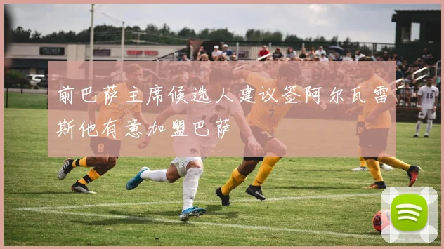 前巴萨主席候选人建议签阿尔瓦雷斯他有意加盟巴萨