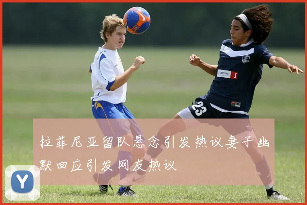拉菲尼亚留队悬念引发热议妻子幽默回应引发网友热议