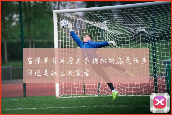 富保罗与老詹关系揭秘到底是传声筒还是独立决策者