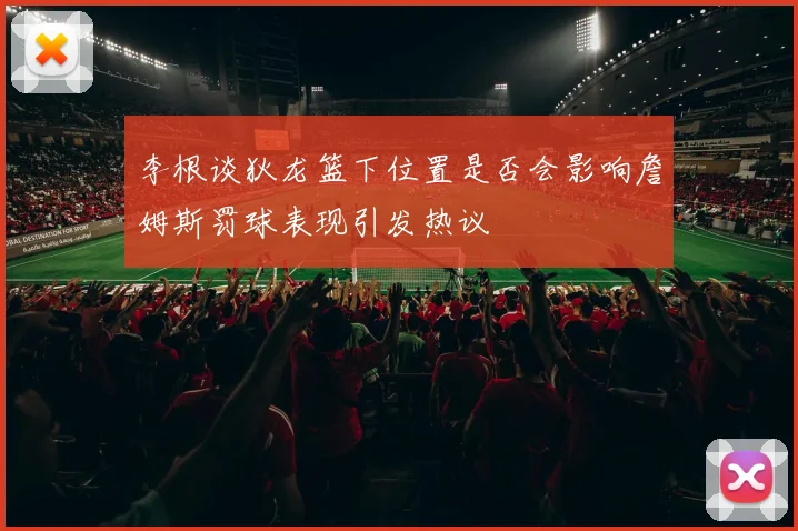 李根谈狄龙篮下位置是否会影响詹姆斯罚球表现引发热议