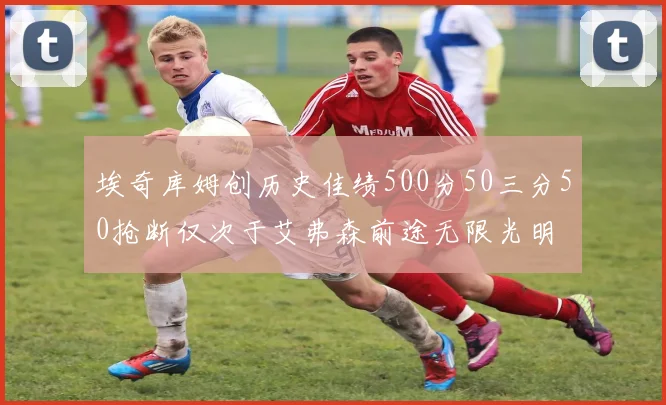 埃奇库姆创历史佳绩500分50三分50抢断仅次于艾弗森前途无限光明