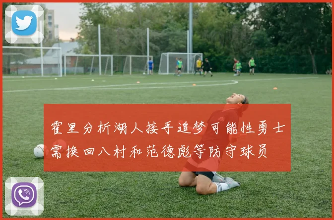 霍里分析湖人接手追梦可能性勇士需换回八村和范德彪等防守球员