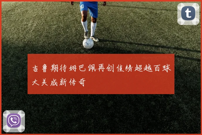 吉鲁期待姆巴佩再创佳绩超越百球大关成新传奇