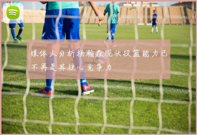 媒体人分析杨瀚森现状投篮能力已不再是其核心竞争力