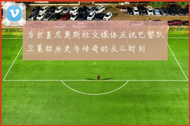 马尔基尼奥斯社交媒体庆祝巴黎队卫冕称历史与传奇的交汇时刻