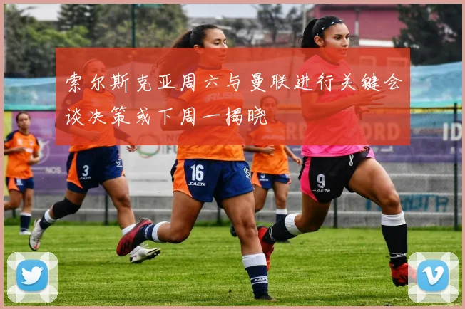 索尔斯克亚周六与曼联进行关键会谈决策或下周一揭晓