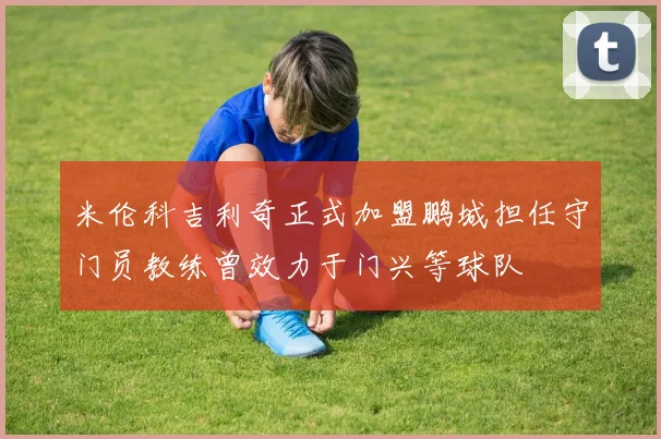 米伦科吉利奇正式加盟鹏城担任守门员教练曾效力于门兴等球队