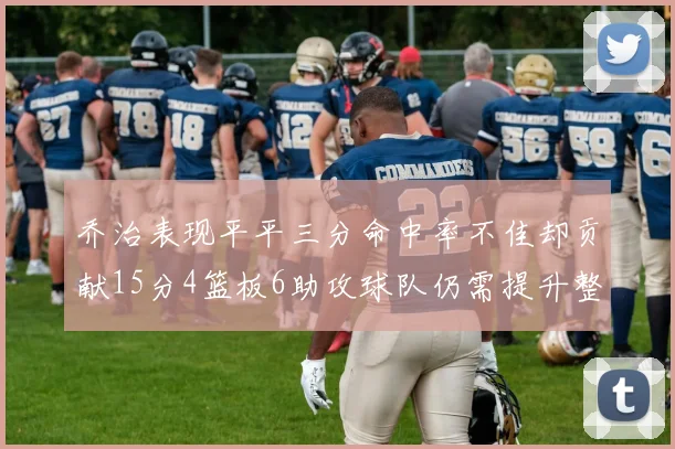 乔治表现平平三分命中率不佳却贡献15分4篮板6助攻球队仍需提升整体状态