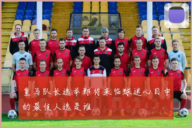 皇马队长选举即将来临球迷心目中的最佳人选是谁