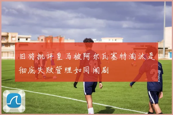 旧将批评皇马被阿尔瓦塞特淘汰是彻底失败管理如同闹剧