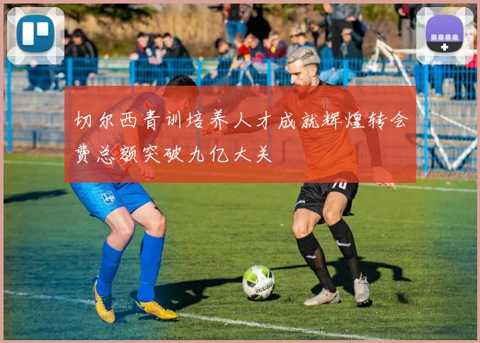 切尔西青训培养人才成就辉煌转会费总额突破九亿大关
