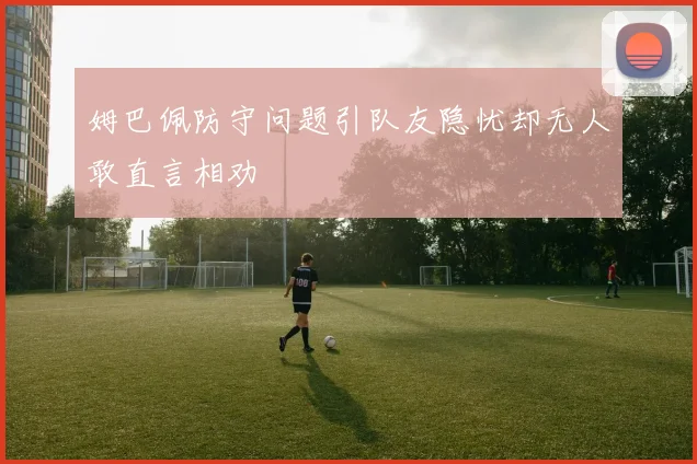 姆巴佩防守问题引队友隐忧却无人敢直言相劝