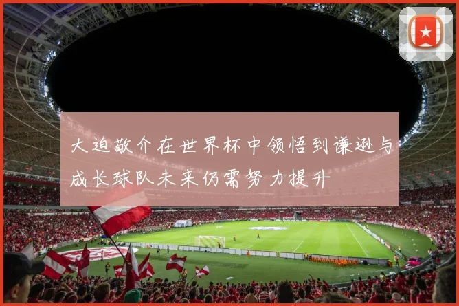 大迫敬介在世界杯中领悟到谦逊与成长球队未来仍需努力提升