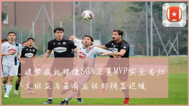 追梦成就辉煌SGA卫冕MVP实至名归文班亚马虽有后劲却稍显迟缓