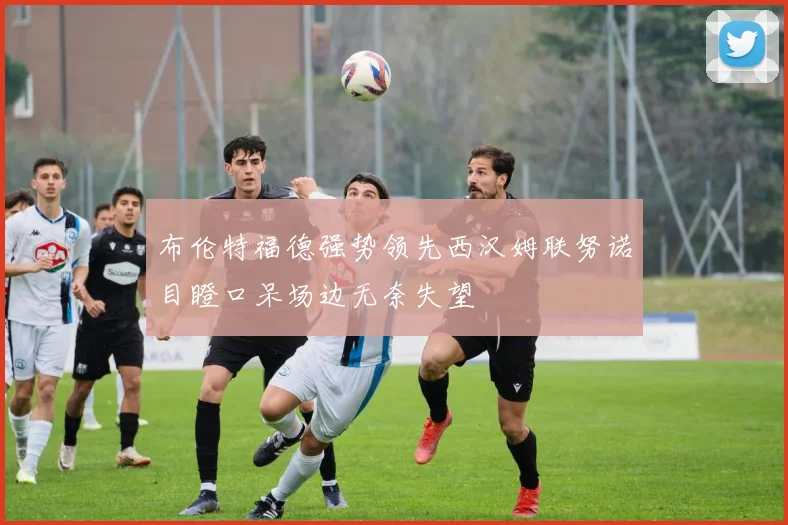布伦特福德强势领先西汉姆联努诺目瞪口呆场边无奈失望