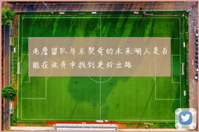 老詹留队与东契奇的未来湖人是否能在放弃中找到更好出路