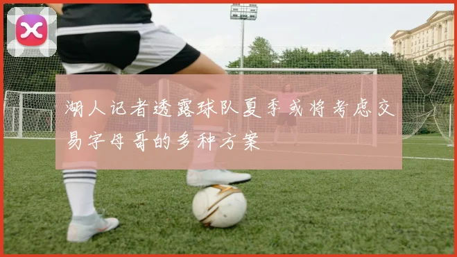 湖人记者透露球队夏季或将考虑交易字母哥的多种方案