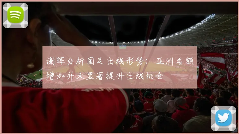 谢晖分析国足出线形势：亚洲名额增加并未显著提升出线机会