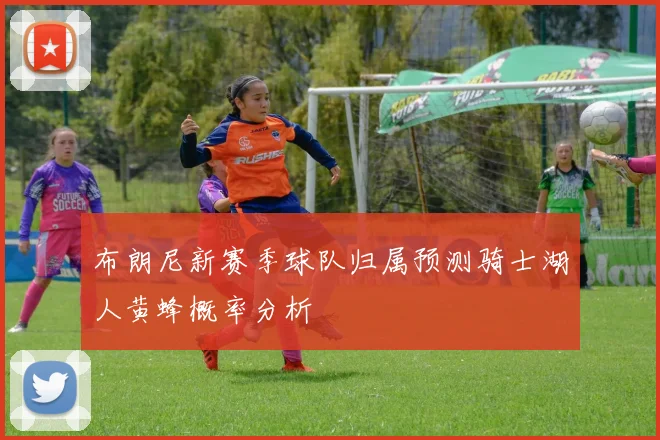 布朗尼新赛季球队归属预测骑士湖人黄蜂概率分析