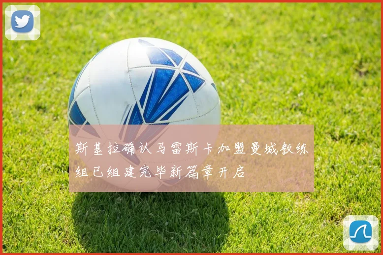 斯基拉确认马雷斯卡加盟曼城教练组已组建完毕新篇章开启