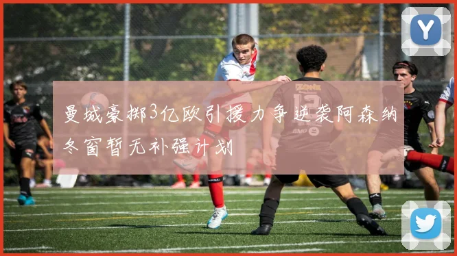 曼城豪掷3亿欧引援力争逆袭阿森纳冬窗暂无补强计划