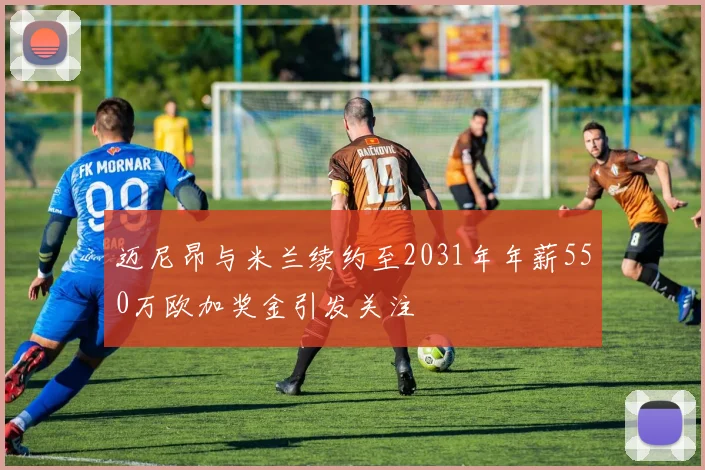 迈尼昂与米兰续约至2031年年薪550万欧加奖金引发关注