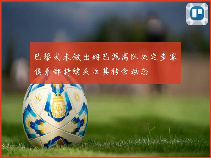 巴黎尚未做出姆巴佩离队决定多家俱乐部持续关注其转会动态