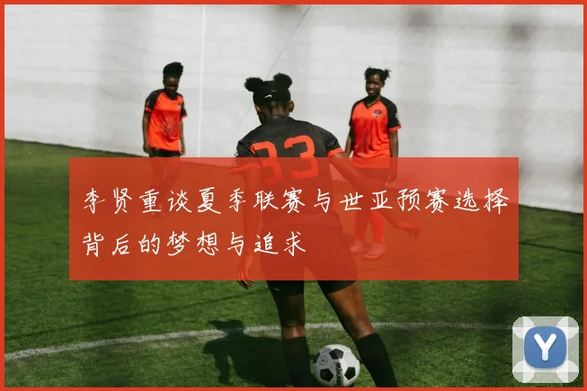李贤重谈夏季联赛与世亚预赛选择背后的梦想与追求