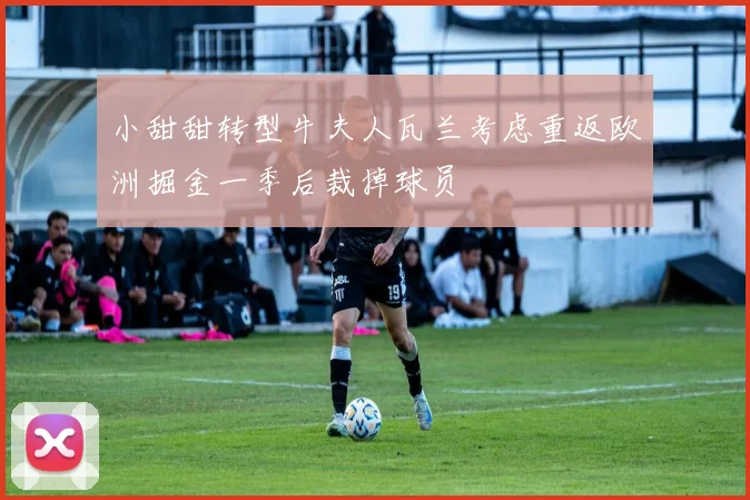 小甜甜转型牛夫人瓦兰考虑重返欧洲掘金一季后裁掉球员